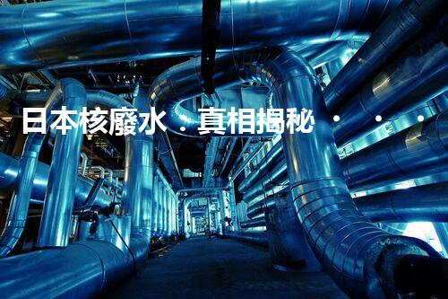 日本核廢水：真相揭秘！危害大還是無害？